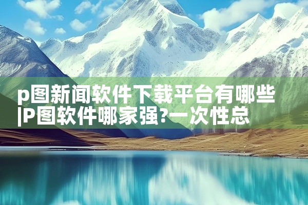 p图新闻软件下载平台有哪些